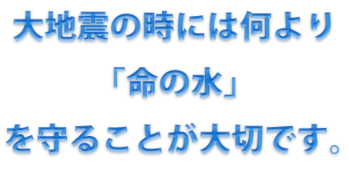 大地震の時には何より「命の水」を守ることが大切です。